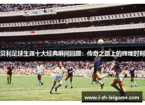贝利足球生涯十大经典瞬间回顾:传奇之路上的辉煌时刻 贝利足球生涯十大经典瞬间回顾:传奇之路上的辉煌时刻