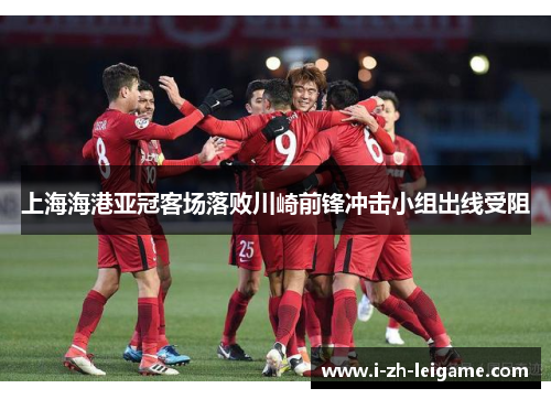 上海海港亚冠客场落败川崎前锋冲击小组出线受阻 上海海港亚冠客场落败川崎前锋冲击小组出线受阻