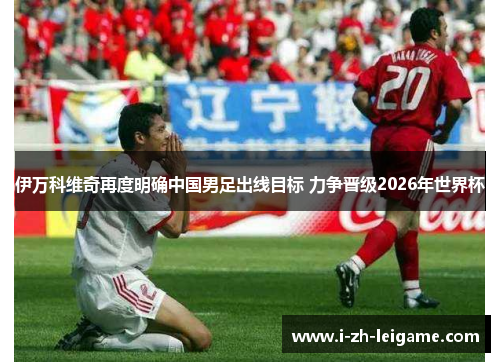 伊万科维奇再度明确中国男足出线目标 力争晋级2026年世界杯 伊万科维奇再度明确中国男足出线目标 力争晋级2026年世界杯