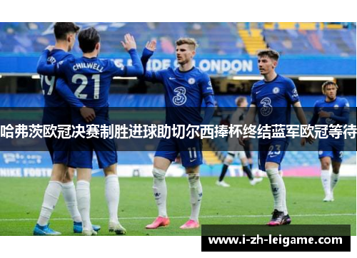 哈弗茨欧冠决赛制胜进球助切尔西捧杯终结蓝军欧冠等待 哈弗茨欧冠决赛制胜进球助切尔西捧杯终结蓝军欧冠等待