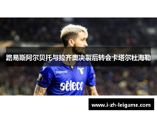 路易斯阿尔贝托与拉齐奥决裂后转会卡塔尔杜海勒