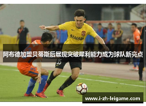 阿布德加盟贝蒂斯后展现突破犀利能力成为球队新亮点