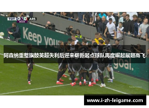 阿森纳重整旗鼓英超失利后迎来崭新起点球队再度崛起展翅高飞