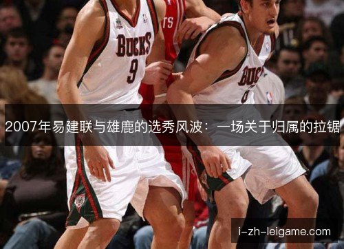 2007年易建联与雄鹿的选秀风波:一场关于归属的拉锯 2007年易建联与雄鹿的选秀风波:一场关于归属的拉锯